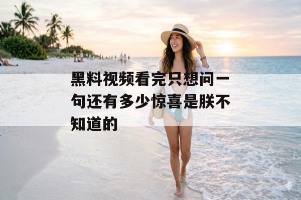 黑料视频看完只想问一句还有多少惊喜是朕不知道的