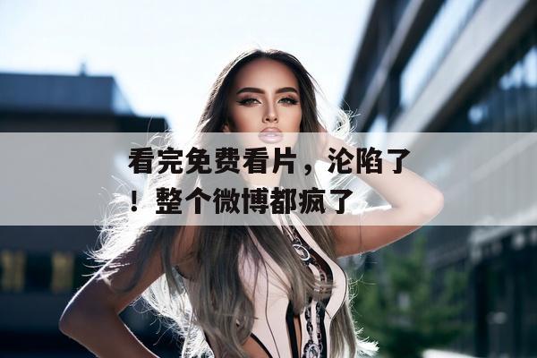 看完免费看片，沦陷了！整个微博都疯了