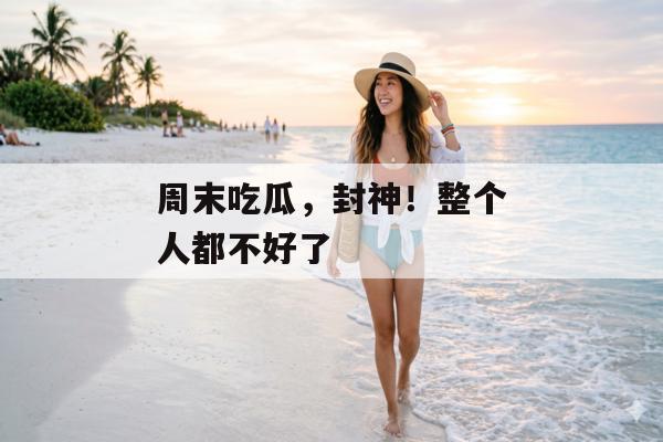 周末吃瓜，封神！整个人都不好了